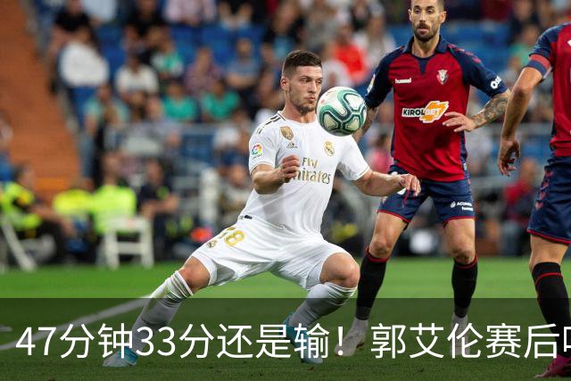 47分钟33分还是输！郭艾伦赛后哽咽“就想给球迷赢一次”让人破防
